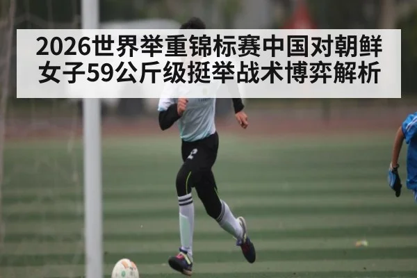 2026世界举重锦标赛中国对朝鲜女子59公斤级挺举战术博弈解析